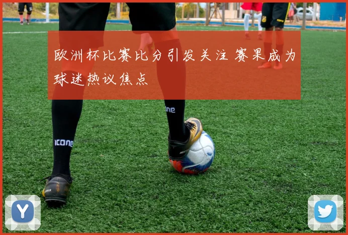 欧洲杯比赛比分引发关注 赛果成为球迷热议焦点