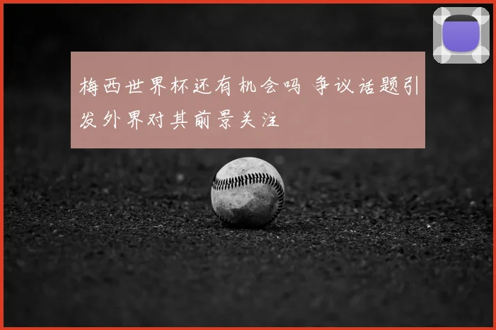 梅西世界杯还有机会吗 争议话题引发外界对其前景关注
