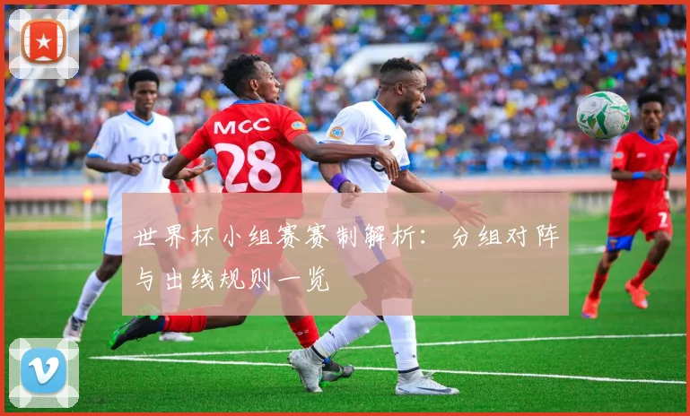 世界杯小组赛赛制解析：分组对阵与出线规则一览