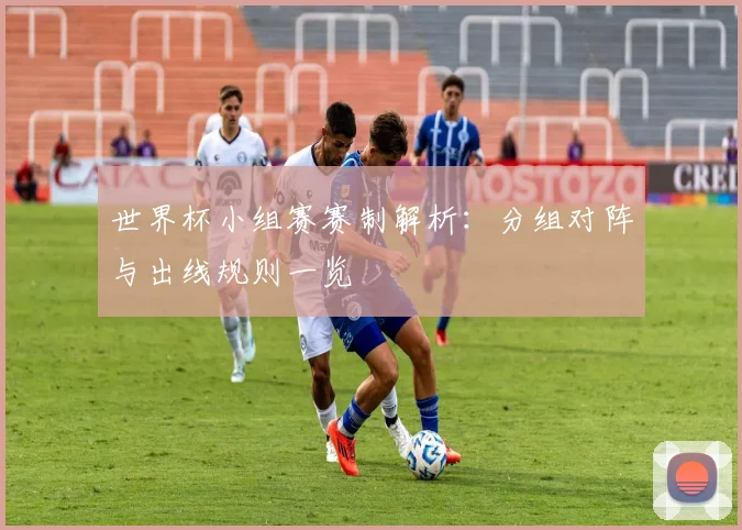 世界杯小组赛赛制解析：分组对阵与出线规则一览