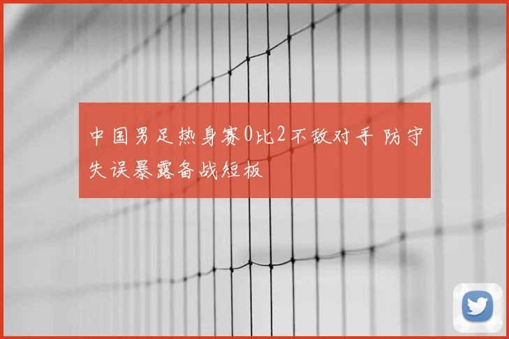 中国男足热身赛0比2不敌对手 防守失误暴露备战短板