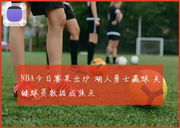 NBA今日赛果出炉 湖人勇士赢球 关键球员数据成焦点