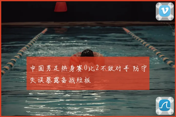 中国男足热身赛0比2不敌对手 防守失误暴露备战短板