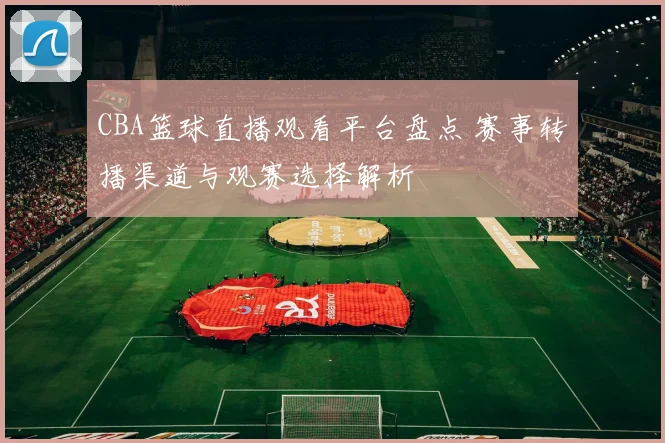 CBA篮球直播观看平台盘点 赛事转播渠道与观赛选择解析