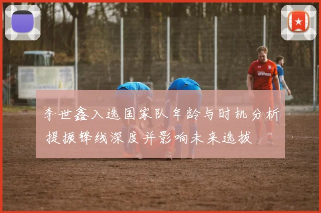 李世鑫入选国家队年龄与时机分析 提振锋线深度并影响未来选拔