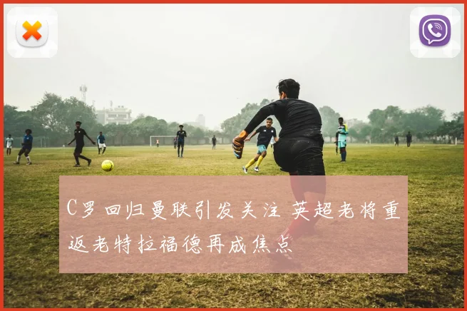 C罗回归曼联引发关注 英超老将重返老特拉福德再成焦点