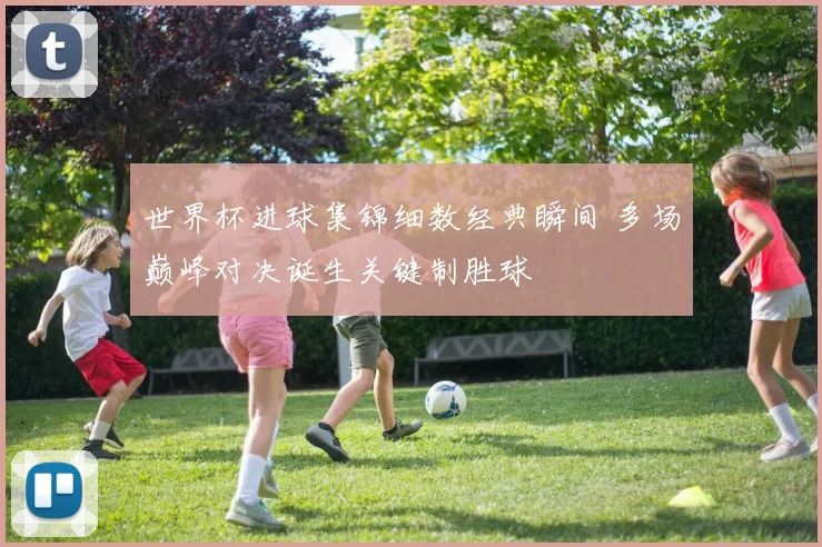 世界杯进球集锦细数经典瞬间 多场巅峰对决诞生关键制胜球