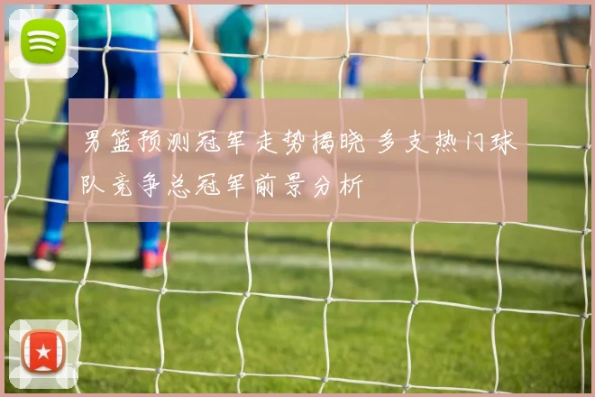 男篮预测冠军走势揭晓 多支热门球队竞争总冠军前景分析
