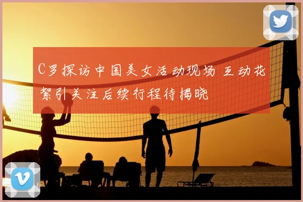 C罗探访中国美女活动现场 互动花絮引关注后续行程待揭晓