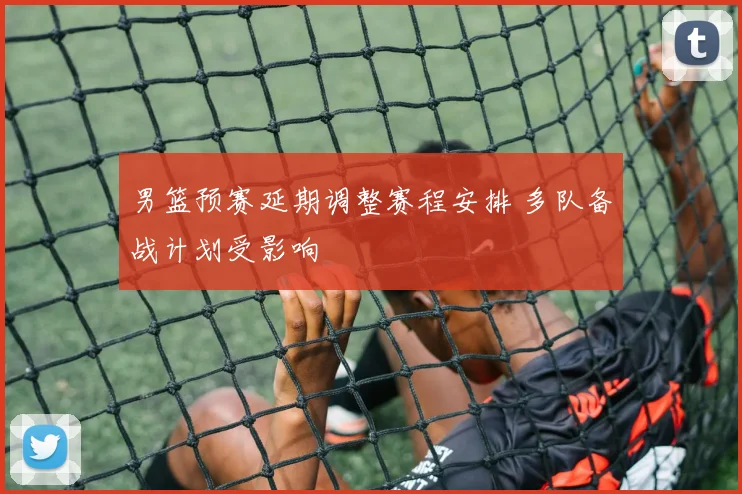 男篮预赛延期调整赛程安排 多队备战计划受影响