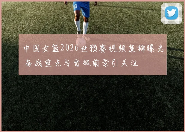 中国女篮2026世预赛视频集锦曝光 备战重点与晋级前景引关注
