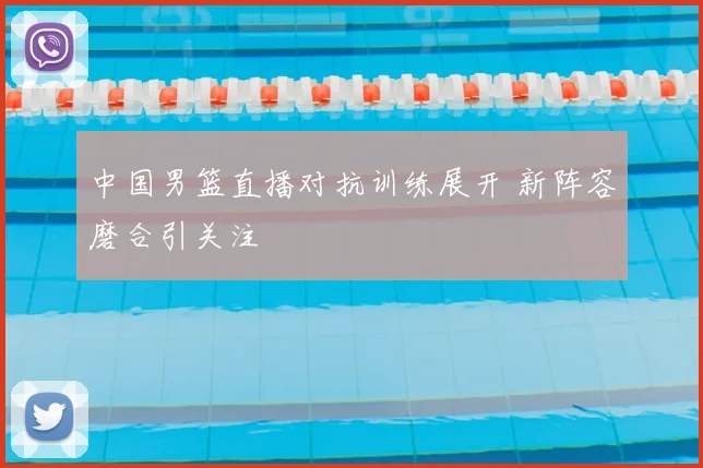 中国男篮直播对抗训练展开 新阵容磨合引关注