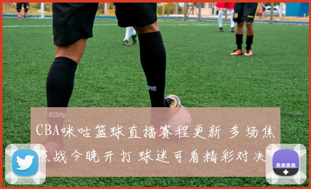 CBA咪咕篮球直播赛程更新 多场焦点战今晚开打 球迷可看精彩对决