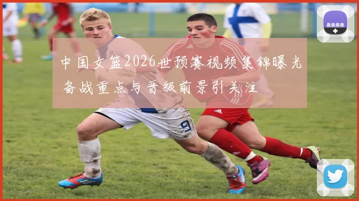 中国女篮2026世预赛视频集锦曝光 备战重点与晋级前景引关注