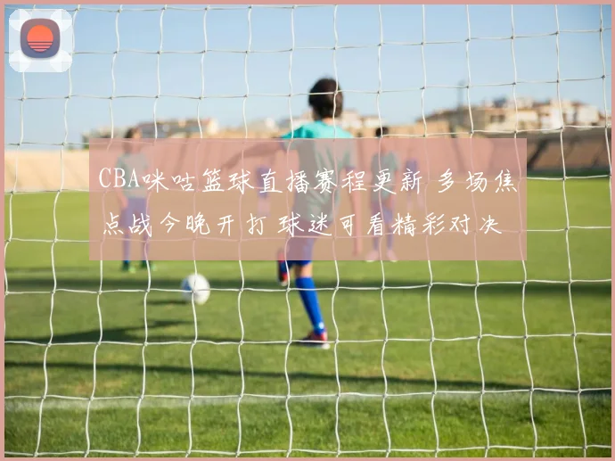 CBA咪咕篮球直播赛程更新 多场焦点战今晚开打 球迷可看精彩对决