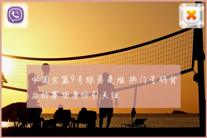 中国女篮9号球员是谁 热门号码背后的赛场身份引关注