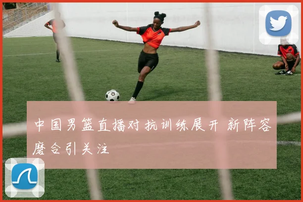 中国男篮直播对抗训练展开 新阵容磨合引关注